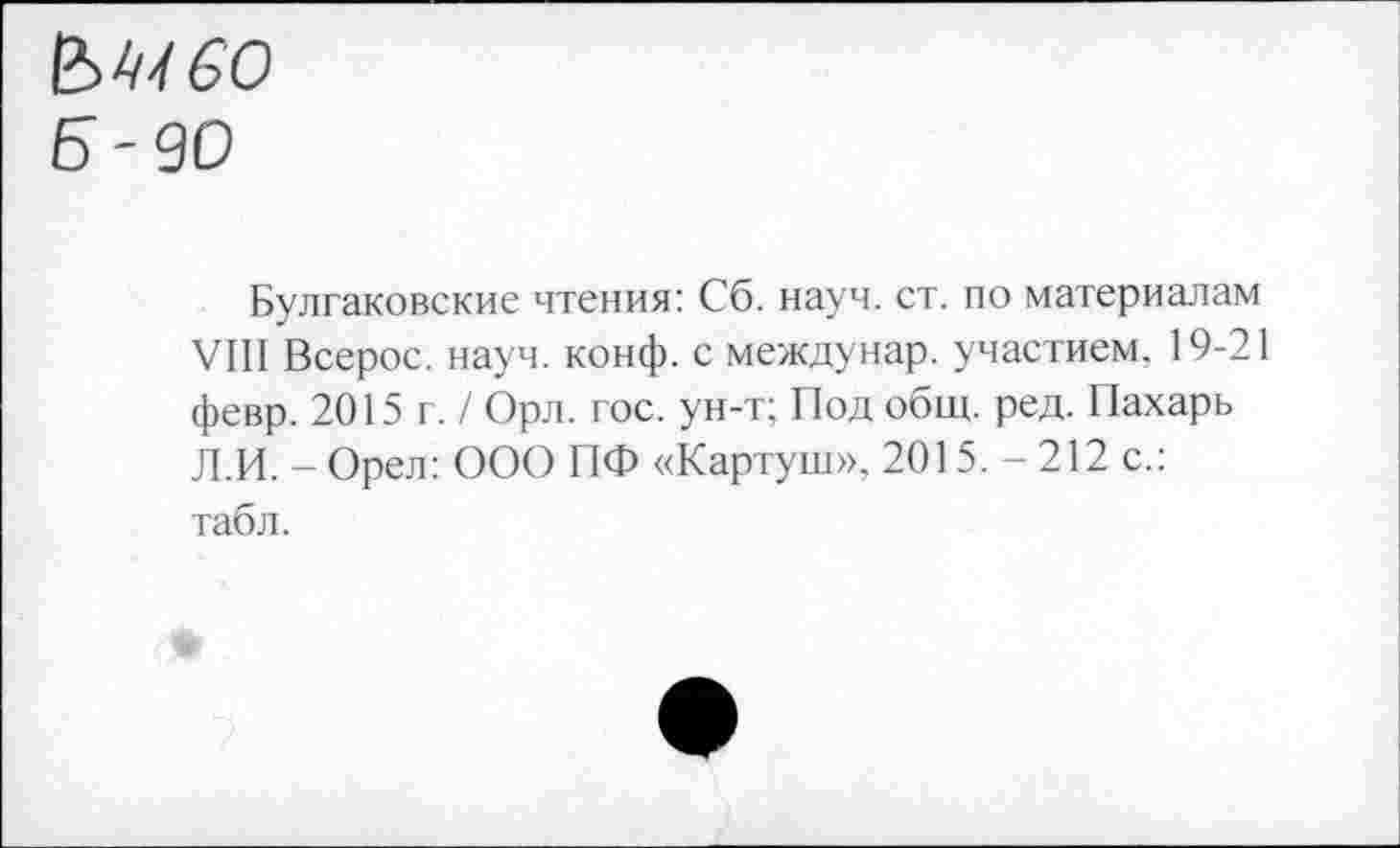 ﻿&Ы60
Б -90
Булгаковские чтения: Сб. науч. ст. по материалам VIII Всерос. науч. конф, с междунар. участием. 19-21 февр. 2015 г. / Орл. гос. ун-т; Под общ. ред. Пахарь Л.И. - Орел: ООО ПФ «Картуш», 2015. - 212 с.: табл.